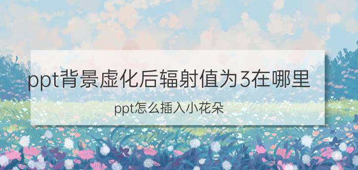 ppt背景虚化后辐射值为3在哪里 ppt怎么插入小花朵？